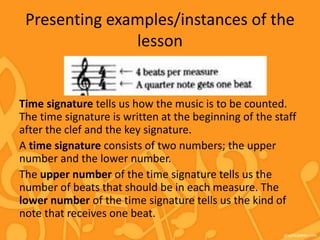 Presenting examples/instances of the
lesson
Time signature tells us how the music is to be counted.
The time signature is written at the beginning of the staff
after the clef and the key signature.
A time signature consists of two numbers; the upper
number and the lower number.
The upper number of the time signature tells us the
number of beats that should be in each measure. The
lower number of the time signature tells us the kind of
note that receives one beat.
 