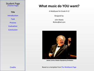 What music do YOU want? Student Page Title Introduction Task Process Evaluation Conclusion Credits [ Teacher Page ] A WebQuest for Grade 9-12 Designed by: John Rotola [email_address] Based on a template from  The  WebQuest  Page James Levine, Boston Symphony Orchestra 