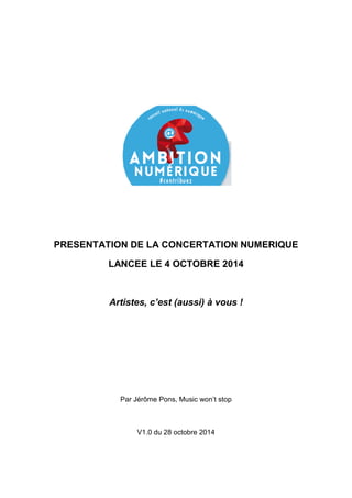 PRESENTATION DE LA CONCERTATION NUMERIQUE 
LANCEE LE 4 OCTOBRE 2014 
Artistes, c’est (aussi) à vous ! 
Par Jérôme Pons, Music won’t stop 
V1.0 du 28 octobre 2014 
 