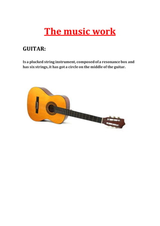 The music work
GUITAR:
Is a plucked string instrument, composedofa resonance box and
has six strings,it has got a circle on the middle of the guitar.
 