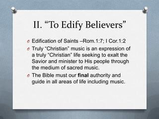 II. “To Edify Believers”Edification of Saints –Rom.1:7; I Cor.1:2Truly “Christian” music is an expression of a truly “Christian” life seeking to exalt the Savior and minister to His people through the medium of sacred music.The Bible must our final authority and guide in all areas of life including music.