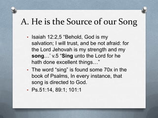 A. He is the Source of our SongIsaiah 12:2,5 “Behold, God is my salvation; I will trust, and be not afraid: for the Lord Jehovah is my strength and my song…’ v.5 “Sing unto the Lord for he hath done excellent things…”