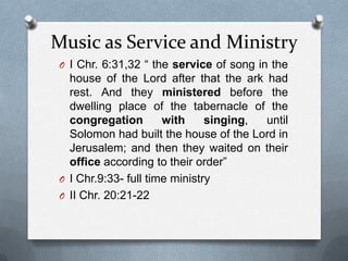 Music as Service and MinistryI Chr. 6:31,32 “ the service of song in the house of the Lord after that the ark had rest. And they ministered before the dwelling place of the tabernacle of the congregation with singing, until Solomon had built the house of the Lord in Jerusalem; and then they waited on their office according to their order”I Chr.9:33- full time ministryII Chr. 20:21-22