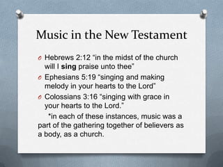 Music in the New TestamentHebrews 2:12 “in the midst of the church will I sing praise unto thee”Ephesians 5:19 “singing and making melody in your hearts to the Lord”Colossians 3:16 “singing with grace in your hearts to the Lord.”     *in each of these instances, music was a part of the gathering together of believers as a body, as a church.