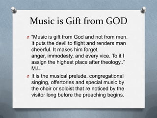 Music is Gift from GOD “Music is gift from God and not from men. It puts the devil to flight and renders man cheerful. It makes him forget anger, immodesty, and every vice. To it I assign the highest place after theology..” M.L.It is the musical prelude, congregational singing, offertories and special music by the choir or soloist that re noticed by the visitor long before the preaching begins.