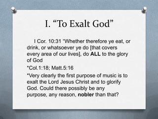 I. “To Exalt God”     I Cor. 10:31 “Whether therefore ye eat, or drink, or whatsoever ye do [that covers every area of our lives], do ALL to the glory of God*Col.1:18; Matt.5:16*Very clearly the first purpose of music is to exalt the Lord Jesus Christ and to glorify God. Could there possibly be any purpose, any reason, noblerthan that?
