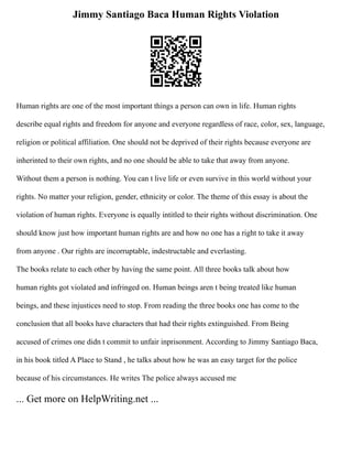Jimmy Santiago Baca Human Rights Violation
Human rights are one of the most important things a person can own in life. Human rights
describe equal rights and freedom for anyone and everyone regardless of race, color, sex, language,
religion or political affiliation. One should not be deprived of their rights because everyone are
inherinted to their own rights, and no one should be able to take that away from anyone.
Without them a person is nothing. You can t live life or even survive in this world without your
rights. No matter your religion, gender, ethnicity or color. The theme of this essay is about the
violation of human rights. Everyone is equally intitled to their rights without discrimination. One
should know just how important human rights are and how no one has a right to take it away
from anyone . Our rights are incorruptable, indestructable and everlasting.
The books relate to each other by having the same point. All three books talk about how
human rights got violated and infringed on. Human beings aren t being treated like human
beings, and these injustices need to stop. From reading the three books one has come to the
conclusion that all books have characters that had their rights extinguished. From Being
accused of crimes one didn t commit to unfair inprisonment. According to Jimmy Santiago Baca,
in his book titled A Place to Stand , he talks about how he was an easy target for the police
because of his circumstances. He writes The police always accused me
... Get more on HelpWriting.net ...
 
