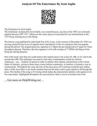 Analysis Of The Entertainer By Scott Joplin
The Entertainer by Scott Joplin
The Entertainer composed by Scott Joplin, was created because, rag time in the 1902 was extremely
popular between 1897 1917 . Moreover this music piece is resurrected for our entertainment in the
1973 Oscar winning movie The String
The famous song published by John Stark Son of St. Louis, in the summer of December 29, 1902 was
an song created for the lovers of ragtime music and dancers of the two step piece that was popular
during this period. The original piece key signature is C Major but got transposed to F major for Tenor
Saxophone playing. Therefore, the time signature is 4/4 with a tempo of 77 BPM with Mezzo Forte
being the starting dynamic.
One of the many style that you could analyze this ragtime piece is by using AA, BB, A, CC and in the
second time DD. This technique was used in what many commentators would say African
Americans... use.... freedom of speech in order to enhance their identity and presence in the United
States of America , giving in those times a more inferior community, in America, a freedom a way to
communicate. Throughout the song, the tone of the piece gives off a relaxing sound but gets tedious
after a while since there is not much variation between the notes, and is quite repetitive all through the
piece. The rhythm of the song is 4/4 timing which makes the characteristic identity with ragtime in its
two step andate. Highlighted throughout the musical piece, there a waves of ostinato due to the
... Get more on HelpWriting.net ...
 