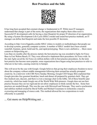 Best Practices and the Sdlc
It has long been accepted that constant change is fundamental to IT. While most IT managers
understand that change is part of the norm, the organizations that employ them often resist it.
Successful IT development calls for having a clear blueprint for proper IT direction of an organization.
By using a System Development Life Cycle (SDLC) model and sound best practice methods, an IT
manager can define that blueprint and make the best possible IT decisions.
According to http://www.bigpedia.comthe SDLC relates to models or methodologies that people use
to develop systems, generally computer systems. A number of SDLC models have been created:
waterfall, fountain, spiral, build and fix, and rapid prototyping. There is not a definitive ... Show more
content on Helpwriting.net ...
Less than six months after the process started, the best practice tag was awarded to Eglin Air Force
Base in Fort Walton Beach, Fl. They were allowed to implement their procedures Air Force wide. In
the end, Eglin saved the Air Force six million dollars with its best practice procedures. As the term
best practice has become more popular, some organizations have begun using best practices to refer to
what are in fact rules, causing creativity to hamper.
This will never be the case with Google. Google believes that giving their employees freedom to move
about the company without middle management following them around has actually prompted
creativity. In a interview with CBS News Sunday Morning, Google CEO Sergey Brin explained that
Google provides free gourmet breakfast, lunch and dinner all prepared by gourmet chefs. They get
free medical care, daycare, and there is even a massage chair in the lobby. All of these benefits spur
creativity, which has made Google one of the World Wide Web pioneers. Google does not use best
practice because they are too rigid and do not allow employees to think outside the box . Some best
practices are needed though. This was the case with Microsoft and Netscape. They used a synchronize
and stabilize method created by David Yoffie and Michael Cusumano to orchestrate a massive
overseeing and managing of source code. This method allowed the two corporations to work
efficiently in a parallel.
... Get more on HelpWriting.net ...
 