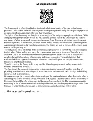 Aboriginal Spirits
The Dreaming, it is often thought of as aboriginal religion and stories of the past before human
presence. These stories and traditions are passed through the generations by the indigenous population
as memories of sorts, reminders of where their origin lays.
The Spirits of the Dreaming are thought to be the origin of the indigenous people as said above. While
emerging through the barrier between the physical and spiritual world, the Spirits took the features
and shapes of what we now call humans, the fauna and flora. The many spirits that came through at
the time represent a different tribe, different animal and so forth so the descendants of the indigenous
Australians are thought to be varied among spirits. The Spirits are said to be Ancestral ... Show more
content on Helpwriting.net ...
The Indigenous relied on crafted items and natures given resources to support the economic structure
in their tribes. Tribal trading was a way for resources that were scarce in parts of Australia to be
available. Due to the economic independence of the Indigenous people the skills of trades were
developed over the knowledge of money and traditional economics. The exploitation of their
traditional skills and appeared mastery of labour work eventually grew into employment for the
Indigenous after the colonisation.
This did extend to the fishing skills being used for labouring purposes and trading amongst the
business owner in the late 1990 s.
The function of the economic organisation before mass trading was simply used as a method of
providing, whether it was providing food, water, resources such as wood, rocks or clays and clothing
resources such as animal skins.
Diversity amongst the economics lays in the trading of the products between tribes. Particular tribes in
certain regions lacked access to a wide population of Kangaroo s but may of had a wide availability of
Possum s that could be offered in return for Kangaroo from another tribe. The languages connect to
the trading in the of tribe communication during said trades, and that language knowledge stems from
the need of understanding the dialects to communicate accurately amongst fellow totem
... Get more on HelpWriting.net ...
 