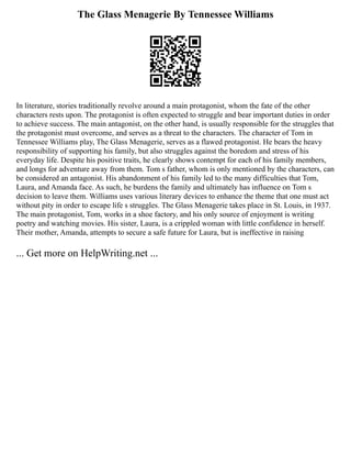 The Glass Menagerie By Tennessee Williams
In literature, stories traditionally revolve around a main protagonist, whom the fate of the other
characters rests upon. The protagonist is often expected to struggle and bear important duties in order
to achieve success. The main antagonist, on the other hand, is usually responsible for the struggles that
the protagonist must overcome, and serves as a threat to the characters. The character of Tom in
Tennessee Williams play, The Glass Menagerie, serves as a flawed protagonist. He bears the heavy
responsibility of supporting his family, but also struggles against the boredom and stress of his
everyday life. Despite his positive traits, he clearly shows contempt for each of his family members,
and longs for adventure away from them. Tom s father, whom is only mentioned by the characters, can
be considered an antagonist. His abandonment of his family led to the many difficulties that Tom,
Laura, and Amanda face. As such, he burdens the family and ultimately has influence on Tom s
decision to leave them. Williams uses various literary devices to enhance the theme that one must act
without pity in order to escape life s struggles. The Glass Menagerie takes place in St. Louis, in 1937.
The main protagonist, Tom, works in a shoe factory, and his only source of enjoyment is writing
poetry and watching movies. His sister, Laura, is a crippled woman with little confidence in herself.
Their mother, Amanda, attempts to secure a safe future for Laura, but is ineffective in raising
... Get more on HelpWriting.net ...
 