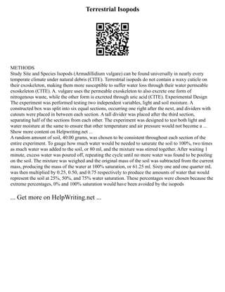 Terrestrial Isopods
METHODS
Study Site and Species Isopods (Armadillidium vulgare) can be found universally in nearly every
temperate climate under natural debris (CITE). Terrestrial isopods do not contain a waxy cuticle on
their exoskeleton, making them more susceptible to suffer water loss through their water permeable
exoskeleton (CITE). A. vulgare uses the permeable exoskeleton to also excrete one form of
nitrogenous waste, while the other form is excreted through uric acid (CITE). Experimental Design
The experiment was performed testing two independent variables, light and soil moisture. A
constructed box was split into six equal sections, occurring one right after the next, and dividers with
cutouts were placed in between each section. A tall divider was placed after the third section,
separating half of the sections from each other. The experiment was designed to test both light and
water moisture at the same to ensure that other temperature and air pressure would not become a ...
Show more content on Helpwriting.net ...
A random amount of soil, 40.00 grams, was chosen to be consistent throughout each section of the
entire experiment. To gauge how much water would be needed to saturate the soil to 100%, two times
as much water was added to the soil, or 80 ml, and the mixture was stirred together. After waiting 1
minute, excess water was poured off, repeating the cycle until no more water was found to be pooling
on the soil. The mixture was weighed and the original mass of the soil was subtracted from the current
mass, producing the mass of the water at 100% saturation, or 61.25 ml. Sixty one and one quarter mL
was then multiplied by 0.25, 0.50, and 0.75 respectively to produce the amounts of water that would
represent the soil at 25%, 50%, and 75% water saturation. These percentages were chosen because the
extreme percentages, 0% and 100% saturation would have been avoided by the isopods
... Get more on HelpWriting.net ...
 
