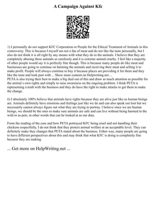 A Campaign Against Kfc
1) I personally do not support KFC Corporation or People for the Ethical Treatment of Animals in this
controversy. This is because I myself am not a fan of meat and do not like the taste personally, but I
also do not think it is all right by any means with what they do to the animals. I believe that they are
completely abusing these animals so carelessly and it is extreme animal cruelty. I feel like a majority
of other people would say it is perfectly fine though. This is because many people do like meat and
businesses are going to continue on harming the animals and receiving their meat and selling it to
make profit. People will always continue to buy it because places are providing it for them and they
like the taste and look past with ... Show more content on Helpwriting.net ...
PETA is also trying their best to make a big deal out of this and draw as much attention as possible for
the animal s own rights and simply to raise awareness on the ongoing problem. I think PETA is
representing a truth with the business and they do have the right to make attacks to get them to make
the change.
6) I absolutely 100% believe that animals have rights because they are alive just like us human beings
are. Animals definitely have emotions and feelings just like we do and can also speak out lout but we
necessarily cannot always figure out what they are trying to portray. I believe since we are human
beings, we should be the ones to make sure animals are safe and can live without being harmed in the
wild or as pets, in other words that can be looked at as our duty.
From the reading of the case and how PETA portrayed KFC being cruel and not handling their
chickens respectfully, I do not think that they protect animal welfare at an acceptable level. They can
definitely make they changes that PETA stated about the business. Either way, many people are going
to have different perspectives about this and may think that what KFC is doing is completely fine
because they are making
... Get more on HelpWriting.net ...
 