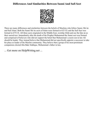 Differences And Similarities Between Sunni And Sufi Sect
There are many differences and similarities between the beliefs of Muslims who follow Sunni, Shi ite
and Sufi Islam. Both the Sunni Shi ite sects of Islam were formed in 632 CE and the Sufi Sect was
formed in 675 CE. All three sects originated in the Middle East, worship Allah and use the Qur an as
their sacred text. Immediately after the death of the Prophet Muhammed the Sunni sect was formed
and comprised of believers who did not support the belief that Muhammad s cousin son in law Ali
should be leader. They instead believe that Muhammad did not specifically appoint a successor to take
his place as leader of the Muslim community. They believe that a group of his most prominent
companions elected Abu Bakr Siddique, Mohammad s father in law,
... Get more on HelpWriting.net ...
 
