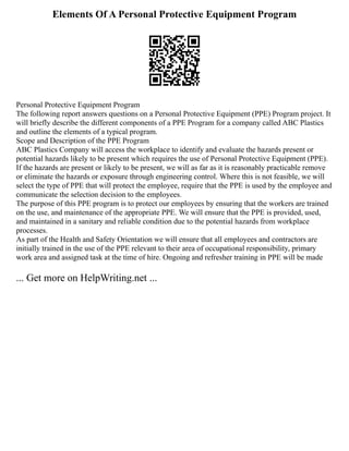 Elements Of A Personal Protective Equipment Program
Personal Protective Equipment Program
The following report answers questions on a Personal Protective Equipment (PPE) Program project. It
will briefly describe the different components of a PPE Program for a company called ABC Plastics
and outline the elements of a typical program.
Scope and Description of the PPE Program
ABC Plastics Company will access the workplace to identify and evaluate the hazards present or
potential hazards likely to be present which requires the use of Personal Protective Equipment (PPE).
If the hazards are present or likely to be present, we will as far as it is reasonably practicable remove
or eliminate the hazards or exposure through engineering control. Where this is not feasible, we will
select the type of PPE that will protect the employee, require that the PPE is used by the employee and
communicate the selection decision to the employees.
The purpose of this PPE program is to protect our employees by ensuring that the workers are trained
on the use, and maintenance of the appropriate PPE. We will ensure that the PPE is provided, used,
and maintained in a sanitary and reliable condition due to the potential hazards from workplace
processes.
As part of the Health and Safety Orientation we will ensure that all employees and contractors are
initially trained in the use of the PPE relevant to their area of occupational responsibility, primary
work area and assigned task at the time of hire. Ongoing and refresher training in PPE will be made
... Get more on HelpWriting.net ...
 