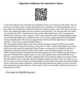 Superhero Influence On American Culture
Comic book industries have been the main establishers for the new American youth culture. This has
also been well used to settle a cultural representation for communism, wartime propaganda, and, to
those adults who thought their child acting rude was caused by comics, a sign of the decline of comic
books, thus making the industry fall into consensus and conformity. Ever since the first comic book
was created in the 1930 s, Americans have been greatly influenced because of its vast enjoyment.
Whether from romance to war or justice to crime, comic books have forever changed popular culture
and can definitely portray how, at different times in U.S. history, people understood and interpreted
events around the globe. This becomes apparent in the film Comic Book Superheroes: Unmasked
when the ... Show more content on Helpwriting.net ...
This documentary briefly expresses the values and the ideologies during the difficult time period
during World War II, along with America s role in the war. This is without forgetting the role women
took in American society by portraying Wonder Woman, a woman who is a superhero, and how it
completely influenced women of all ages by providing a sense of gender equality. Not only was
Wonder Woman extremely influential, but also other superheroes such as Captain America became a
huge part of World War II. Captain America is one of the superhero icons of the World War II era
because, as the documentary described, it depicted what a true American soldier was and how in that
time most fathers went to war, kids constantly thought of Captain America as how their father was in
the war. This is just some of the ways the introduction of comic books into people and modern popular
culture overall were greatly influenced. Another topic that captivated me greatly was how real comic
book fanatics became great collectors of these comics. This was eventually caused by the increase of
the paper drives in the
... Get more on HelpWriting.net ...
 