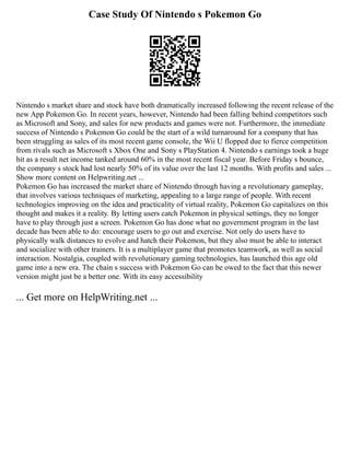 Case Study Of Nintendo s Pokemon Go
Nintendo s market share and stock have both dramatically increased following the recent release of the
new App Pokemon Go. In recent years, however, Nintendo had been falling behind competitors such
as Microsoft and Sony, and sales for new products and games were not. Furthermore, the immediate
success of Nintendo s Pokemon Go could be the start of a wild turnaround for a company that has
been struggling as sales of its most recent game console, the Wii U flopped due to fierce competition
from rivals such as Microsoft s Xbox One and Sony s PlayStation 4. Nintendo s earnings took a huge
hit as a result net income tanked around 60% in the most recent fiscal year. Before Friday s bounce,
the company s stock had lost nearly 50% of its value over the last 12 months. With profits and sales ...
Show more content on Helpwriting.net ...
Pokemon Go has increased the market share of Nintendo through having a revolutionary gameplay,
that involves various techniques of marketing, appealing to a large range of people. With recent
technologies improving on the idea and practicality of virtual reality, Pokemon Go capitalizes on this
thought and makes it a reality. By letting users catch Pokemon in physical settings, they no longer
have to play through just a screen. Pokemon Go has done what no government program in the last
decade has been able to do: encourage users to go out and exercise. Not only do users have to
physically walk distances to evolve and hatch their Pokemon, but they also must be able to interact
and socialize with other trainers. It is a multiplayer game that promotes teamwork, as well as social
interaction. Nostalgia, coupled with revolutionary gaming technologies, has launched this age old
game into a new era. The chain s success with Pokemon Go can be owed to the fact that this newer
version might just be a better one. With its easy accessibility
... Get more on HelpWriting.net ...
 