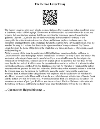 The Demon Lover Essay
The Demon Lover is a short story about a woman, Kathleen Drover, returning to her abandoned home
in London to collect old belongings. The moment Kathleen reached her destination at the house, she
began to feel unsettled and anxious. Kathleen s once familiar home now gave off an unfamiliar
queerness (Bowen 1). Kathleen and her family evacuated their quaint house to move to the
countryside for safety from the destruction of war. As Kathleen explores her house more, she
encounters unexpected items and occurrences. Several book critics have varying opinions on what the
moral of the story is. I believe that there can be a great number of interpretations of The Demon
Lover; however, the theme of the story is the effects that war has on civilians. ... Show more content
on Helpwriting.net ...
At the beginning of the story, the readers are told that Kathleen has returned to her old house in
London to collect a few belongings. Almost immediately, the tone of the story is eerie and uneasy. She
has trouble unlocking the house and is overwhelmed by a sense of oddness as she investigates the
remains of her former home. She soon discovers a letter left on the escritoire that was dated for the
same day she had arrived. Kathleen reads the mysterious letter and soon realizes it is a letter from her
supposed dead fiancé, a soldier, from two decades ago (Bowen 3). The letter is vague and she had not
remembered what promise the letter had referred to. I believe the author wants the readers to infer that
the promise made was the promise for Kathleen to marry the soldier, but when the soldier was
presumed dead, Kathleen had no obligations to wait anymore, and she could move on with her life.
Mrs. Drover romanticized soldiers and I believe she was only infatuated with the idea of her old fiancé
and she did not love him for who he was. When his presumed death was announced, she did not feel
an enormous amount of grief, yet, Kathleen was almost relieved. I believe Kathleen realizes that she
did not love her fiancé, and that she has barely even knew him before he left for the war (Bowen
... Get more on HelpWriting.net ...
 