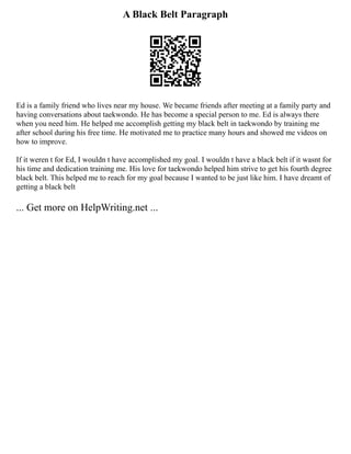 A Black Belt Paragraph
Ed is a family friend who lives near my house. We became friends after meeting at a family party and
having conversations about taekwondo. He has become a special person to me. Ed is always there
when you need him. He helped me accomplish getting my black belt in taekwondo by training me
after school during his free time. He motivated me to practice many hours and showed me videos on
how to improve.
If it weren t for Ed, I wouldn t have accomplished my goal. I wouldn t have a black belt if it wasnt for
his time and dedication training me. His love for taekwondo helped him strive to get his fourth degree
black belt. This helped me to reach for my goal because I wanted to be just like him. I have dreamt of
getting a black belt
... Get more on HelpWriting.net ...
 