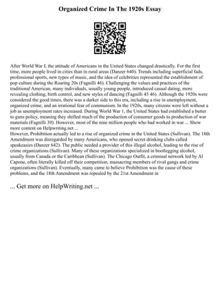 Organized Crime In The 1920s Essay
After World War I, the attitude of Americans in the United States changed drastically. For the first
time, more people lived in cities than in rural areas (Danzer 640). Trends including superficial fads,
professional sports, new types of music, and the idea of celebrities represented the establishment of
pop culture during the Roaring 20s (Fagnilli 46). Challenging the values and practices of the
traditional American, many individuals, usually young people, introduced casual dating, more
revealing clothing, birth control, and new styles of dancing (Fagnilli 45 46). Although the 1920s were
considered the good times, there was a darker side to this era, including a rise in unemployment,
organized crime, and an irrational fear of communism. In the 1920s, many citizens were left without a
job as unemployment rates increased. During World War 1, the United States had established a butter
to guns policy, meaning they shifted much of the production of consumer goods to production of war
materials (Fagnilli 39). However, most of the nine million people who had worked in war ... Show
more content on Helpwriting.net ...
However, Prohibition actually led to a rise of organized crime in the United States (Sullivan). The 18th
Amendment was disregarded by many Americans, who opened secret drinking clubs called
speakeasies (Danzer 642). The public needed a provider of this illegal alcohol, leading to the rise of
crime organizations (Sullivan). Many of these organizations specialized in bootlegging alcohol,
usually from Canada or the Caribbean (Sullivan). The Chicago Outfit, a criminal network led by Al
Capone, often literally killed off their competition, massacring members of rival gangs and crime
organizations (Sullivan). Eventually, many came to believe Prohibition was the cause of these
problems, and the 18th Amendment was repealed by the 21st Amendment in
... Get more on HelpWriting.net ...
 
