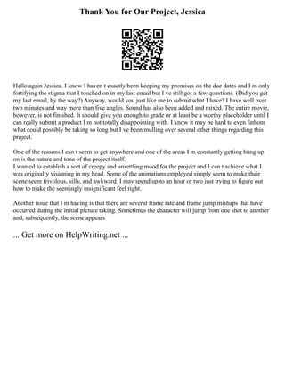 Thank You for Our Project, Jessica
Hello again Jessica. I know I haven t exactly been keeping my promises on the due dates and I m only
fortifying the stigma that I touched on in my last email but I ve still got a few questions. (Did you get
my last email, by the way?) Anyway, would you just like me to submit what I have? I have well over
two minutes and way more than five angles. Sound has also been added and mixed. The entire movie,
however, is not finished. It should give you enough to grade or at least be a worthy placeholder until I
can really submit a product I m not totally disappointing with. I know it may be hard to even fathom
what could possibly be taking so long but I ve been mulling over several other things regarding this
project.
One of the reasons I can t seem to get anywhere and one of the areas I m constantly getting hung up
on is the nature and tone of the project itself.
I wanted to establish a sort of creepy and unsettling mood for the project and I can t achieve what I
was originally visioning in my head. Some of the animations employed simply seem to make their
scene seem frivolous, silly, and awkward. I may spend up to an hour or two just trying to figure out
how to make the seemingly insignificant feel right.
Another issue that I m having is that there are several frame rate and frame jump mishaps that have
occurred during the initial picture taking. Sometimes the character will jump from one shot to another
and, subsequently, the scene appears
... Get more on HelpWriting.net ...
 