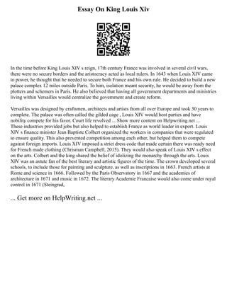 Essay On King Louis Xiv
In the time before King Louis XIV s reign, 17th century France was involved in several civil wars,
there were no secure borders and the aristocracy acted as local rulers. In 1643 when Louis XIV came
to power, he thought that he needed to secure both France and his own rule. He decided to build a new
palace complex 12 miles outside Paris. To him, isolation meant security, he would be away from the
plotters and schemers in Paris. He also believed that having all government departments and ministries
living within Versailles would centralize the government and create reform.
Versailles was designed by craftsmen, architects and artists from all over Europe and took 30 years to
complete. The palace was often called the gilded cage , Louis XIV would host parties and have
nobility compete for his favor. Court life revolved ... Show more content on Helpwriting.net ...
These industries provided jobs but also helped to establish France as world leader in export. Louis
XIV s finance minister Jean Baptiste Colbert organized the workers in companies that were regulated
to ensure quality. This also prevented competition among each other, but helped them to compete
against foreign imports. Louis XIV imposed a strict dress code that made certain there was ready need
for French made clothing (Chrisman Campbell, 2015). They would also speak of Louis XIV s effect
on the arts. Colbert and the king shared the belief of idolizing the monarchy through the arts. Louis
XIV was an astute fan of the best literary and artistic figures of the time. The crown developed several
schools, to include those for painting and sculpture, as well as inscriptions in 1663. French artists at
Rome and science in 1666. Followed by the Paris Observatory in 1667 and the academies of
architecture in 1671 and music in 1672. The literary Academie Francaise would also come under royal
control in 1671 (Steingrad,
... Get more on HelpWriting.net ...
 