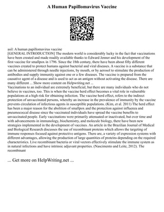 A Human Papillomavirus Vaccine
asil: A human papillomavirus vaccine
[GENERAL INTRODUCTION] The modern world is considerably lucky in the fact that vaccinations
have been created and made readily available thanks to Edward Jenner and his development of the
first vaccine for smallpox in 1796. Since the 18th century, there have been about fifty different
vaccines created to protect humans against bacterial and viral diseases. A vaccine is a substance that
can be administered through needle injections, by mouth, or by aerosol to stimulate the production of
antibodies and supply immunity against one or a few diseases. The vaccine is prepared from the
causative agent of a disease and is used to act as an antigen without activating the disease. There are
many different ... Show more content on Helpwriting.net ...
Vaccinations to an individual are extremely beneficial, but there are many individuals who do not
believe in vaccines, too. This is when the vaccine herd effect becomes a vital role in vulnerable
populations at a high risk for obtaining infection. The vaccine herd effect, refers to the indirect
protection of unvaccinated persons, whereby an increase in the prevalence of immunity by the vaccine
prevents circulation of infectious agents in susceptible populations. (Kim, et al. 2011) The herd effect
has been a major reason for the abolition of smallpox and the protection against influenza and
pneumococcal disease since the vaccinated individuals have spread the vaccine benefits to
unvaccinated people. Early vaccinations were primarily attenuated or inactivated, but over time and
with advancements in immunology, biochemistry, and molecule biology, there have been new
strategies implemented in the development of vaccines. An article in the Brazilian Journal of Medical
and Biological Research discusses the use of recombinant proteins which allows the targeting of
immune responses focused against protective antigens. There are, a variety of expression systems with
different advantages, allowing the production of large quantities of proteins depending on the required
characteristics. Live recombinant bacteria or viral vectors effectively stimulate the immune system as
in natural infections and have intrinsic adjuvant properties. (Nascimento and Leite, 2012). The
recombinant
... Get more on HelpWriting.net ...
 