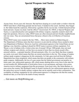 Special Weapons And Tactics
Aiyana Jones. Seven years old. Innocent. She had been sleeping on a couch under a window when the
SWAT team threw a flash bang grenade into her house. It landed on the couch. And then, they barged
in. Her father heard the explosion, followed by a gunshot, but he was too late. A bullet had pierced her
head and neck. Aiyana was dead. And the officer? Unconvicted. (F). SWAT, or Special Weapons and
Tactics, is a specialized police unit equipped with military weapons, originally created to deal with
high risk operations. However, today, SWAT teams are often misused and turn friendly neighborhoods
into war zones. They are unwarranted forces that pose a threat to the civil liberties of American
citizens.
When SWAT teams were created in the late 1960s, ... Show more content on Helpwriting.net ...
The Department of Defense states that their mission is to provide the military forces needed to deter
war (Department of Defense). However, local law enforcement agencies in the United States are not
fighting a war, therefore, making it absurd for SWAT teams to possess military equipment. Fort
Wayne, a city in Indiana with a violent crime rate of around 3.88 per 1000 people, does not need
military weapons and vehicles, yet they have an arsenal of more than two dozen assault rifles...
armored vehicles... a grenade launcher, (H) and automatic rifles. It is very likely that these weapons
are rarely even used, which means that they are stored somewhere in the city. This storage of surplus
military grade weapons is dangerous for the community. In Utah, guns received from the Defense
Department have been misplaced, which means that there are people in the community with military
grade weapons. Additionally, the loss of a gun means that the federal government can penalize an
entire state s law enforcement agencies, (H), which means shutting down every force in the state for
several months (H). Militarization of local police forces is not uncommon, and many cities across
America receive military equipment from the government. From local cities, like Santa Barbara, to
ones across the country, like Richland County in South Carolina (I), law enforcement agencies across
the nation have access to deadly military weapons that can be unjustly used in their communities. This
availability of military equipment for law enforcement agencies is a dangerous risk that the country
should not take, as it has led to the death of many innocent
... Get more on HelpWriting.net ...
 