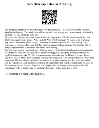 Reflection Paper On Court Hearing
This reflection paper is over my fifth week at my practicum site. This week I was in the office on
Monday and Tuesday. This week I was able to attend a court hearing and I wrote up my visitation log
from the visit that happened last week.
There are a lot of things that has to happen when the Department of Children and Family Services
(DCFS) take protective custody (PC) of a child. After DCFS has taken PC over a child or children
they have to have court within 2 days. The court date is considered the first court hearing. The
perpetrator is encouraged to come and they have been appointed and attorney. The attorney will be
there to represent their client at this first initial court hearing.
The first court hearing consists of many different things. The first thing that happen is the investigator
is called to the stand and asked questions about what happened during the investigation that were
significant enough to take PC. This is a precaution step to make sure the kids were removed for a
legitimate reason. At this point the judge can sign off on the order of PC or return the kids home to the
perpetrator. The investigator explained this process to me prior to going into the courtroom and she
said the judge never sends the kids back home. The perpetrator can be called to the stand but most of
the time they are not. The next thing that is put in place is a permanency order for the child. The
permanency order is put in place for temporary housing. The last thing that is filed
... Get more on HelpWriting.net ...
 