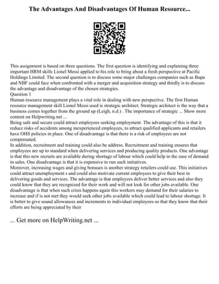 The Advantages And Disadvantages Of Human Resource...
This assignment is based on three questions. The first question is identifying and explaining three
important HRM skills Lionel Messi applied to his role to bring about a fresh perspective at Pacific
Holdings Limited. The second question is to discuss some major challenges companies such as Bupa
and NBF could face when confronted with a merger and acquisition strategy and thirdly is to discuss
the advantage and disadvantage of the chosen strategies.
Question 1
Human resource management plays a vital role in dealing with new perspective. The first Human
resource management skill Lionel Messi used is strategic architect. Strategic architect is the way that a
business comes together from the ground up (Leigh, n.d.) . The importance of strategic ... Show more
content on Helpwriting.net ...
Being safe and secure could attract employees seeking employment. The advantage of this is that it
reduce risks of accidents among inexperienced employees, to attract qualified applicants and retailers
have OHS policies in place. One of disadvantage is that there is a risk of employees are not
compensated.
In addition, recruitment and training could also be address. Recruitment and training ensures that
employees are up to standard when delivering services and producing quality products. One advantage
is that this new recruits are available during shortage of labour which could help in the ease of demand
in sales. One disadvantage is that it is expensive to run such initiatives.
Moreover, increasing wages and giving bonuses is another strategy retailers could use. This initiatives
could attract unemployment s and could also motivate current employees to give their best in
delivering goods and services. The advantage is that employees deliver better services and also they
could know that they are recognized for their work and will not look for other jobs available. One
disadvantage is that when such crisis happens again this workers may demand for their salaries to
increase and if is not met they would seek other jobs available which could lead to labour shortage. It
is better to give sound allowances and increments to individual employees so that they know that their
efforts are being appreciated by their
... Get more on HelpWriting.net ...
 