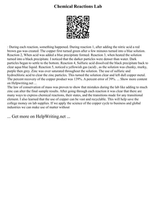 Chemical Reactions Lab
: During each reaction, something happened. During reaction 1, after adding the nitric acid a red
brown gas was created. The copper first turned green after a few minutes turned into a blue solution.
Reaction 2, When acid was added a blue precipitate formed. Reaction 3, when heated the solution
turned into a black precipitate. I noticed that the darker particles were denser than water. Dark
particles began to settle to the bottom. Reaction 4, Sulfuric acid dissolved the black precipitate back to
clear aqua blue liquid. Reaction 5, noticed a yellowish gas (acid) , as the solution was chunky, murky,
purple then grey. Zinc was over saturated throughout the solution. The use of sulfuric and
hydrochloric acid to clear the zinc particles. This turned the solution clear and left dull copper metal.
The percent recovery of the copper product was 139%. A percent error of 39%. ... Show more content
on Helpwriting.net ...
The law of conservation of mass was proven to show that mistakes during the lab like adding to much
zinc can alter the final sample results. After going through each reaction it was clear that there are
many ways to express chemical reactions, their states, and the transitions made for any transitional
element. I also learned that the use of copper can be vast and recyclable. This will help save the
college money on lab supplies. If we apply the science of the copper cycle to business and global
industries we can make use of matter without
... Get more on HelpWriting.net ...
 