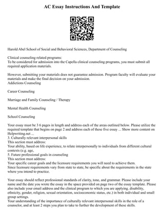 AC Essay Instructions And Template
Harold Abel School of Social and Behavioral Sciences, Department of Counseling
Clinical counseling related programs:
To be considered for admission into the Capella clinical counseling programs, you must submit all
required application materials.
However, submitting your materials does not guarantee admission. Program faculty will evaluate your
materials and make the final decision on your admission.
Addictions Counseling
Career Counseling
Marriage and Family Counseling / Therapy
Mental Health Counseling
School Counseling
Your essay must be 3 6 pages in length and address each of the areas outlined below. Please utilize the
required template that begins on page 2 and address each of these five essay ... Show more content on
Helpwriting.net ...
3. Culturally relevant interpersonal skills
This section must address:
Your ability, based on life experience, to relate interpersonally to individuals from different cultural
contexts (e.g. age,
5. Future professional goals in counseling
This section must address:
Your specific career goals and the licensure requirements you will need to achieve them.
Since licensure requirements vary from state to state, be specific about the requirements in the state
where you intend to practice.
Your essay should reflect professional standards of clarity, tone, and grammar. Please include your
name and the date you wrote the essay in the space provided on page two of the essay template. Please
also include your email address and the clinical program to which you are applying. disability,
ethnicity, gender, religion, sexual orientation, socioeconomic status, etc.) in both individual and small
group settings.
Your understanding of the importance of culturally relevant interpersonal skills in the role of a
counselor, and at least 2 steps you plan to take to further the development of these skills.
 