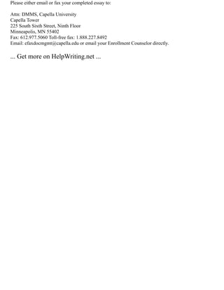 Please either email or fax your completed essay to:
Attn: DMMS, Capella University
Capella Tower
225 South Sixth Street, Ninth Floor
Minneapolis, MN 55402
Fax: 612.977.5060 Toll‐free fax: 1.888.227.8492
Email: efaxdocmgmt@capella.edu or email your Enrollment Counselor directly.
... Get more on HelpWriting.net ...
 
