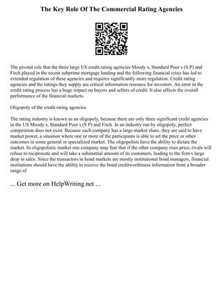 The Key Role Of The Commercial Rating Agencies
The pivotal role that the three large US credit rating agencies Moody s, Standard Poor s (S P) and
Fitch played in the recent subprime mortgage lending and the following financial crisis has led to
extended regulation of these agencies and requires significantly more regulation. Credit rating
agencies and the ratings they supply are critical information resource for investors. An error in the
credit rating process has a huge impact on buyers and sellers of credit. It also affects the overall
performance of the financial markets.
Oligopoly of the credit rating agencies
The rating industry is known as an oligopoly, because there are only three significant credit agencies
in the US Moody s, Standard Poor s (S P) and Fitch. In an industry run by oligopoly, perfect
competition does not exist. Because each company has a large market share, they are said to have
market power, a situation where one or more of the participants is able to set the price or other
outcomes in some general or specialized market. The oligopolists have the ability to dictate the
market. In oligopolistic market one company may fear that if the other company rises price, rivals will
refuse to reciprocate and will take a substantial amount of its customers, leading to the firm s large
drop in sales. Since the transactors in bond markets are mostly institutional bond managers, financial
institutions should have the ability to receive the bond creditworthiness information from a broader
range of
... Get more on HelpWriting.net ...
 