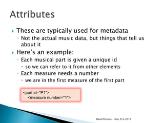  These are typically used for metadata
◦ Not the actual music data, but things that tell us
about it
 Here‟s an example:
◦ Each musical part is given a unique id
 so we can refer to it from other elements
◦ Each measure needs a number
 we are in the first measure of the first part
David Parsons - May 31st 2013
<part id="P1">
<measure number="1">
 