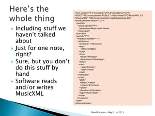  Including stuff we
haven‟t talked
about
 Just for one note,
right?
 Sure, but you don‟t
do this stuff by
hand
 Software reads
and/or writes
MusicXML
<?xml version="1.0" encoding="UTF-8" standalone="no"?>
<!DOCTYPE score-partwise PUBLIC "-//Recordare//DTD MusicXML 3.0
Partwise//EN" "http://www.musicxml.org/dtds/partwise.dtd">
<score-partwise version="3.0">
<part-list>
<score-part id="P1">
<part-name>Music</part-name>
</score-part>
</part-list>
<part id="P1">
<measure number="1">
<attributes>
<divisions>1</divisions>
<key>
<fifths>0</fifths>
</key>
<time>
<beats>4</beats>
<beat-type>4</beat-type>
</time>
<clef>
<sign>G</sign>
<line>2</line>
</clef>
</attributes>
<note>
<pitch>
<step>C</step>
<octave>4</octave>
</pitch>
<duration>4</duration>
<type>whole</type>
</note>
</measure>
</part>
</score-partwise>
David Parsons - May 31st 2013
 