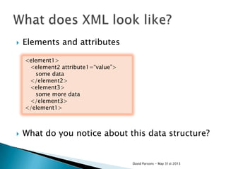  Elements and attributes
 What do you notice about this data structure?
<element1>
<element2 attribute1=“value”>
some data
</element2>
<element3>
some more data
</element3>
</element1>
David Parsons - May 31st 2013
 