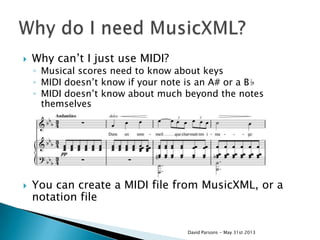  Why can‟t I just use MIDI?
◦ Musical scores need to know about keys
◦ MIDI doesn‟t know if your note is an A# or a B♭
◦ MIDI doesn‟t know about much beyond the notes
themselves
 You can create a MIDI file from MusicXML, or a
notation file
David Parsons - May 31st 2013
 