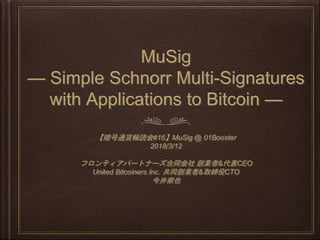 MuSig
— Simple Schnorr Multi-Signatures
with Applications to Bitcoin —
【暗号通貨輪読会#16】MuSig @ 01Booster
2018/3/12
フロンティアパートナーズ合同会社 創業者&代表CEO
United Bitcoiners Inc. 共同創業者&取締役CTO
今井崇也
 
