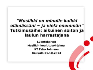 ”Musiikki on minulle kaikki
elämässäni – ja vielä enemmän”
Tutkimusaihe: aikuinen soiton ja
laulun harrastajana
Luentokalvot
Musiikin koulutusohjelma
KT Esko Johnson
Kokkola 21.10.2014
 