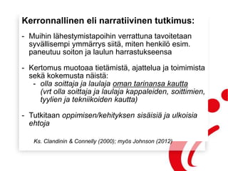 Kerronnallinen eli narratiivinen tutkimus:
- Muihin lähestymistapoihin verrattuna tavoitetaan
syvällisempi ymmärrys siitä, miten henkilö esim.
paneutuu soiton ja laulun harrastukseensa
- Kertomus muotoaa tietämistä, ajattelua ja toimimista
sekä kokemusta näistä:
- olla soittaja ja laulaja oman tarinansa kautta
(vrt olla soittaja ja laulaja kappaleiden, soittimien,
tyylien ja tekniikoiden kautta)
- Tutkitaan oppimisen/kehityksen sisäisiä ja ulkoisia
ehtoja
Ks. Clandinin & Connelly (2000); myös Johnson (2012)
 