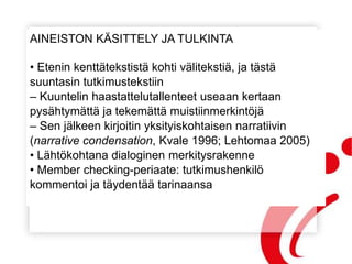 AINEISTON KÄSITTELY JA TULKINTA
• Etenin kenttätekstistä kohti välitekstiä, ja tästä
suuntasin tutkimustekstiin
– Kuuntelin haastattelutallenteet useaan kertaan
pysähtymättä ja tekemättä muistiinmerkintöjä
– Sen jälkeen kirjoitin yksityiskohtaisen narratiivin
(narrative condensation, Kvale 1996; Lehtomaa 2005)
• Lähtökohtana dialoginen merkitysrakenne
• Member checking-periaate: tutkimushenkilö
kommentoi ja täydentää tarinaansa
 