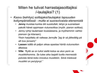 Miten he tulivat harrastajasoittajiksi
/-laulajiksi? (1)
• Kasvu (kehitys) soittajaksi/laulajaksi lapsuuden
kotiympäristössä - mutta ei suoraviivaista etenemistä
• Jenny muistaa kuinka äiti suostutteli, lahjoi ja suorastaan
pakotti hänet oppimaan viulunsoittoa (myöh. pianon soittoa);
• Jenny ryhtyi laulamaan koululaisena, ja myöhemmin vaihtoi
pianoon (ja kitaraan);
Yksin harjoittelu oli vaikeaa Jennylle ”jag är så jättedålig på
att öva (ensam)”
• Lassen isällä oli paljon aikaa opastaa häntä viulunsoiton
alkeissa
• Ville: ”Kyllä se on tullut sieltä kotoa se alun perin se
musiikkihomma. Se tulee aika laajalti tuolta menneistä
polvista tämä koko innostus musiikkiin. Siinä mielessä
musiikki on periytynyt.”
 