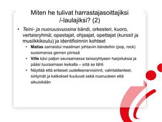 Miten he tulivat harrastajasoittajiksi
/-laulajiksi? (2)
• Teini- ja nuoruusvuosina bändi, orkesteri, kuoro,
vertaisryhmä; opastajat, ohjaajat, opettajat (kurssit ja
musiikkikoulu) ja identifioinnin kohteet
• Matias samaistui maailman johtaviin bändeihin (pop, rock)
suosimansa genren piirissä
• Ville kävi paljon seuraamassa tanssiyhtyeen harjoituksia ja
pääsi tuuraamaan keikalla – siitä se lähti
• Näyttää että erilaiset uudelleenarvioinnit, valintatilanteet,
siirtymät ja katkokset kuuluvat sekä nuoruuteen että
aikuisikään
 