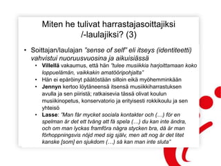 Miten he tulivat harrastajasoittajiksi
/-laulajiksi? (3)
• Soittajan/laulajan ”sense of self” eli itseys (identiteetti)
vahvistui nuoruusvuosina ja aikuisiässä
• Villellä vakaumus, että hän ”tulee musiikkia harjoittamaan koko
loppuelämän, vaikkakin amatööripohjalta”
• Hän ei epäröinyt päätöstään silloin eikä myöhemminkään
• Jennyn kertoo löytäneensä itsensä musiikkiharrastuksen
avulla ja sen piiristä; ratkaisevia tässä olivat koulun
musiikinopetus, konservatorio ja erityisesti rokkikoulu ja sen
yhteisö
• Lasse: ”Man får mycket sociala kontakter och (…) för en
spelman är det ett tvång att få spela (…) du kan inte ändra,
och om man lyckas framföra några stycken bra, då är man
förhoppningsvis nöjd med sig själv, men att nog är det litet
kanske [som] en sjukdom (…) så kan man inte sluta”
 
