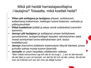 Mikä piti heidät harrastajasoittajina
/-laulajina? Toisaalta, mikä koetteli heitä?
• Villen piti soittajana ja laulajana yhtyeet, soittokaverit,
soittamassa kulkeminen; keikkojen tuoma lisäansio; verkosto ja
ystävyyssuhteet
• Villeä koettelivat työläät ja aikaa veivät soittokeikat (varsinkin
aiemmin)
• Jennyn piti laulajana (ja soittajana) omaan kehitykseen
panostaminen, laulajan/soittajan itseyden vahvistuminen sekä
monet esiintymiset tunne-elämyksineen (erit. laulun
koskettavuus)
• Jennyn (harvoihin) kielteisiin kokemuksiin liittyvät tilanteet, joissa
puhuttiin pahaa muista kuoron jäsenistä
• Jennylle on yksin harjoittelu edelleenkin vaikeaa:
”Man måste koncentrera sig och det är så tungt (…) sen är det hemskt
då det låter ju som så hemskt, om det far fel och så där, också. Så då blir
man så irriterad och sen blir man på dåligt humör.”
 