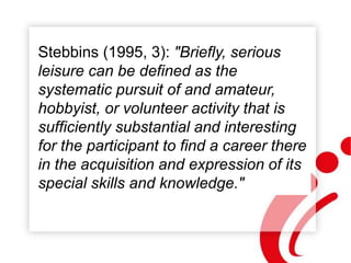 Stebbins (1995, 3): "Briefly, serious
leisure can be defined as the
systematic pursuit of and amateur,
hobbyist, or volunteer activity that is
sufficiently substantial and interesting
for the participant to find a career there
in the acquisition and expression of its
special skills and knowledge."
 