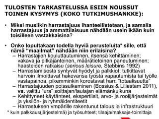 TULOSTEN TARKASTELUSSA ESIIN NOUSSUT
TOINEN KYSYMYS (KOKO TUTKIMUSHANKKE):
• Miksi musiikin harrastajuus ihanteellistetaan, ja samalla
harrastajuus ja ammattilaisuus nähdään usein ikään kuin
toisilleen vastakkaisina?
• Onko lopultakaan todella hyviä perusteluita* sille, että
nämä “maailmat” nähdään niin erilaisina?
– Harrastajien kouluttautuminen, itsensä kehittäminen;
vakava ja pitkäjänteinen, määrätietoinen paneutuminen;
haasteiden ratkaisu (serious leisure, Stebbins 1992)
– Harrastamisesta syntyvät hyödyt ja palkkiot; tutkittavat
harvoin ilmoittavat hakevansa työstä vapautumista tai työlle
vastapainoa, pikemminkin korostavat harr. “totaalisuutta”
– Harrastajuuden poissulkeminen (Bossius & Liliestam 2011),
vs. valittu “ura” soittajan/laulajan elämänkulkuna
– Kehittyneet käytänteet, ekspertiisit, arvo- ja roolijärjestelmät
ja yksilön- ja ryhmäidentiteetit
– Harrastuksen ympärille rakentunut talous ja infrastruktuuri
* kuin palkkaus(järjestelmä) ja työsuhteet; tilaaja/maksaja-toimittaja
 