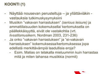KOONTI (1)
- Näyttää nousevan perusteltuja – ja yllättäviäkin -
vastauksia tutkimuskysymyksiini
- Musiikin ”vakavan harrastuksen” (serious leisure) ja
ammattilaisuuden kokemuksella/ kertomuksella on
päällekkäisyyttä, eivät ole vastakohtia (vrt.
livsstilsmusikern, Nordman 2003, 231-236)
- Ja onko ”vakavan harrastuksen” ja ”ei-vakavan
harrastuksen” kokemuksessa/kertomuksessa jopa
edellistä merkittävämpiä laadullisia eroja?
- Esim. Matias on telakalla mieluummin kuin harrastaa
mitä ja miten tahansa musiikkia (normit)
 