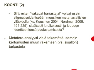 KOONTI (2)
- Silti: miten ”vakavat harrastajat” voivat usein
stigmatisoida itseään muusikon metanarratiivien
ylläpidolla (ks. Kuusinen 2004; Nordman 2005,
194-225), sisäisesti ja ulkoisesti, ja luopuen
identiteettiensä puolustamisesta?
- Metafora-analyysi vielä tekemättä, samoin
kertomusten muun rakenteen (vs. sisällön)
tarkastelu
 